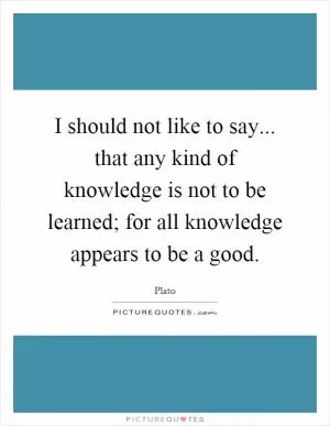 I should not like to say... that any kind of knowledge is not to be learned; for all knowledge appears to be a good Picture Quote #1