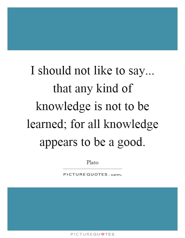 I should not like to say... that any kind of knowledge is not to be learned; for all knowledge appears to be a good Picture Quote #1