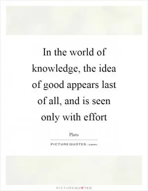 In the world of knowledge, the idea of good appears last of all, and is seen only with effort Picture Quote #1