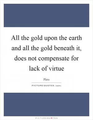 All the gold upon the earth and all the gold beneath it, does not compensate for lack of virtue Picture Quote #1
