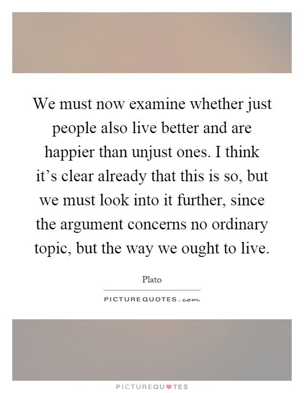 We must now examine whether just people also live better and are happier than unjust ones. I think it's clear already that this is so, but we must look into it further, since the argument concerns no ordinary topic, but the way we ought to live Picture Quote #1