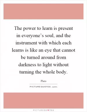 The power to learn is present in everyone’s soul, and the instrument with which each learns is like an eye that cannot be turned around from darkness to light without turning the whole body Picture Quote #1