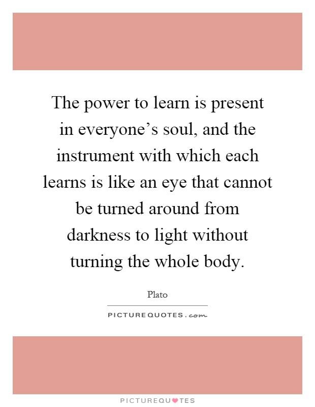 The power to learn is present in everyone's soul, and the instrument with which each learns is like an eye that cannot be turned around from darkness to light without turning the whole body Picture Quote #1