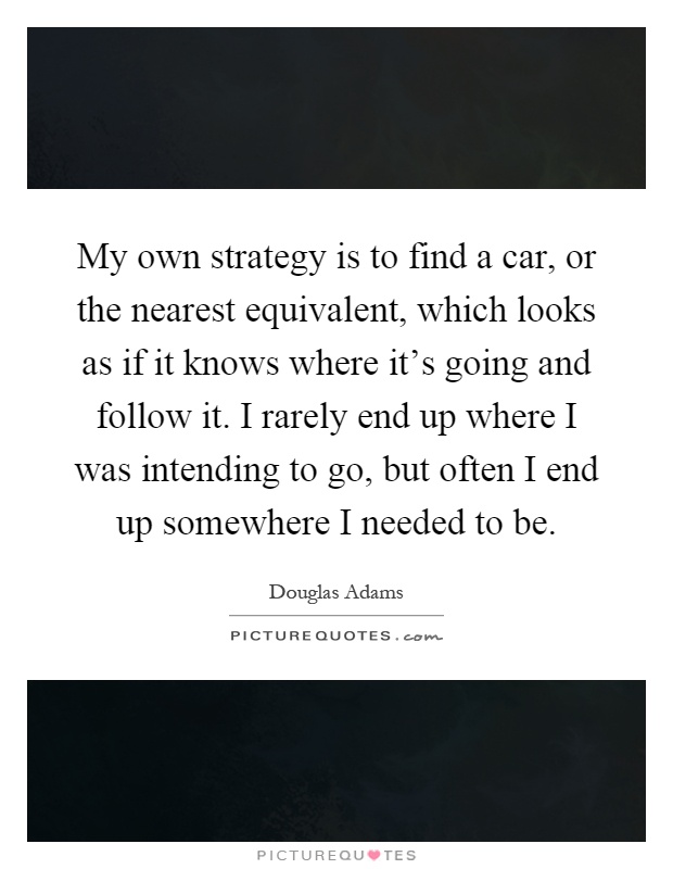 My own strategy is to find a car, or the nearest equivalent, which looks as if it knows where it's going and follow it. I rarely end up where I was intending to go, but often I end up somewhere I needed to be Picture Quote #1