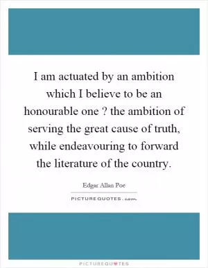 I am actuated by an ambition which I believe to be an honourable one? the ambition of serving the great cause of truth, while endeavouring to forward the literature of the country Picture Quote #1