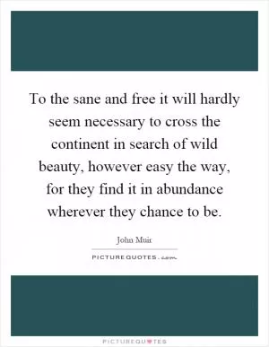 To the sane and free it will hardly seem necessary to cross the continent in search of wild beauty, however easy the way, for they find it in abundance wherever they chance to be Picture Quote #1