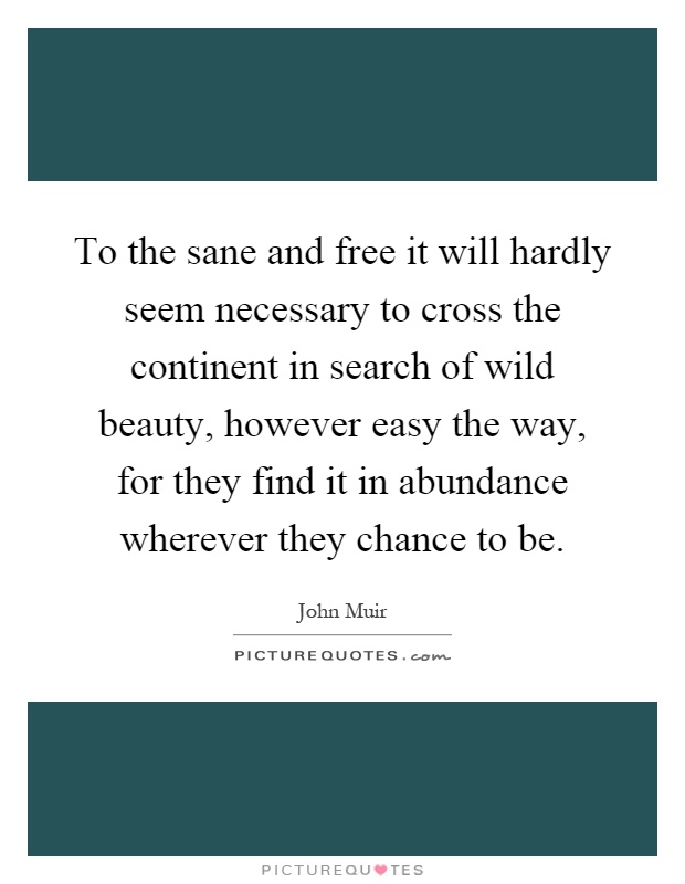 To the sane and free it will hardly seem necessary to cross the continent in search of wild beauty, however easy the way, for they find it in abundance wherever they chance to be Picture Quote #1