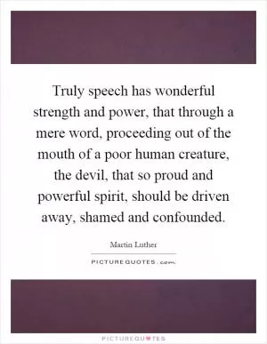 Truly speech has wonderful strength and power, that through a mere word, proceeding out of the mouth of a poor human creature, the devil, that so proud and powerful spirit, should be driven away, shamed and confounded Picture Quote #1