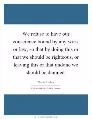 We refuse to have our conscience bound by any work or law, so that by doing this or that we should be righteous, or leaving this or that undone we should be damned Picture Quote #1