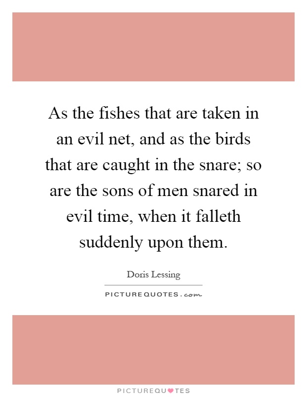 As the fishes that are taken in an evil net, and as the birds that are caught in the snare; so are the sons of men snared in evil time, when it falleth suddenly upon them Picture Quote #1