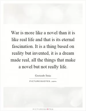 War is more like a novel than it is like real life and that is its eternal fascination. It is a thing based on reality but invented, it is a dream made real, all the things that make a novel but not really life Picture Quote #1
