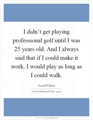 I didn’t get playing professional golf until I was 25 years old. And I always said that if I could make it work, I would play as long as I could walk Picture Quote #1