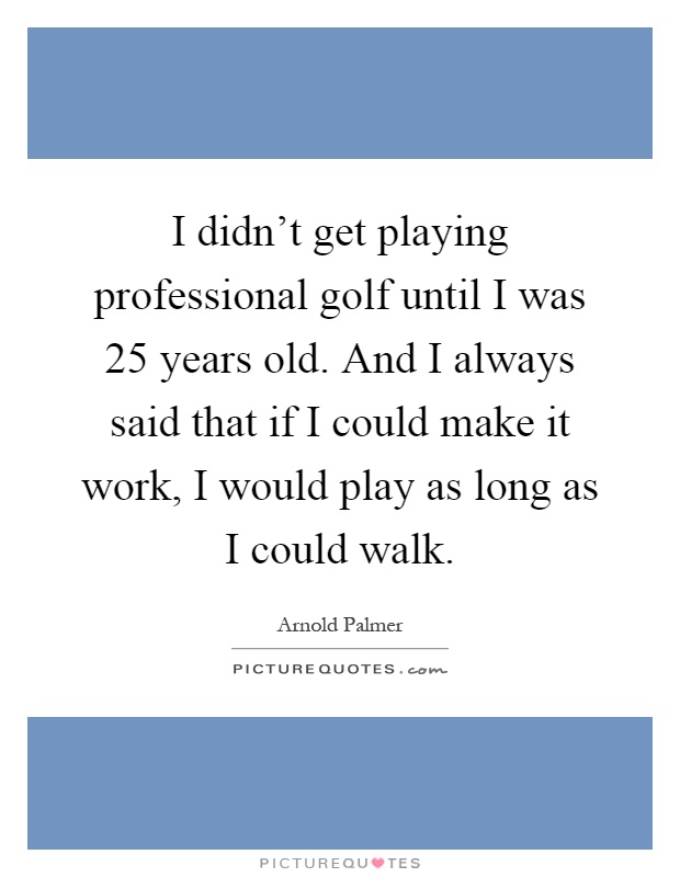 I didn't get playing professional golf until I was 25 years old. And I always said that if I could make it work, I would play as long as I could walk Picture Quote #1