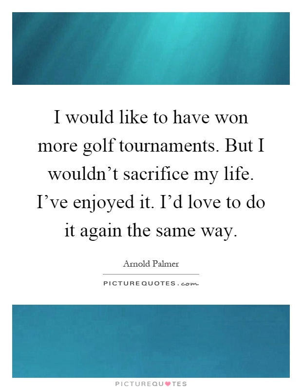 I would like to have won more golf tournaments. But I wouldn't sacrifice my life. I've enjoyed it. I'd love to do it again the same way Picture Quote #1