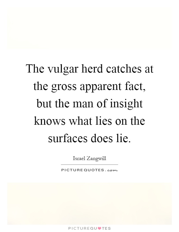 The vulgar herd catches at the gross apparent fact, but the man of insight knows what lies on the surfaces does lie Picture Quote #1