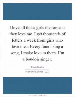 I love all those girls the same as they love me. I get thousands of letters a week from girls who love me... Every time I sing a song, I make love to them. I’m a boudoir singer Picture Quote #1