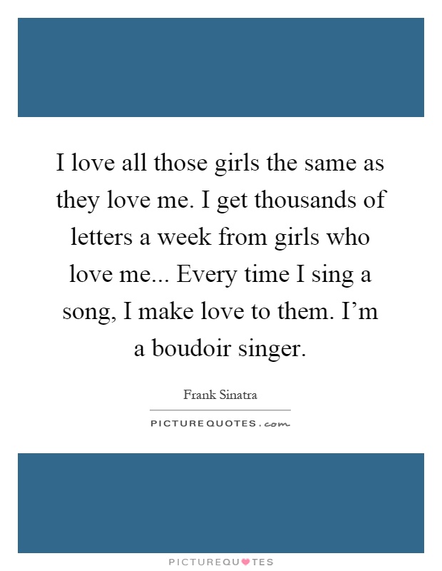 I love all those girls the same as they love me. I get thousands of letters a week from girls who love me... Every time I sing a song, I make love to them. I'm a boudoir singer Picture Quote #1