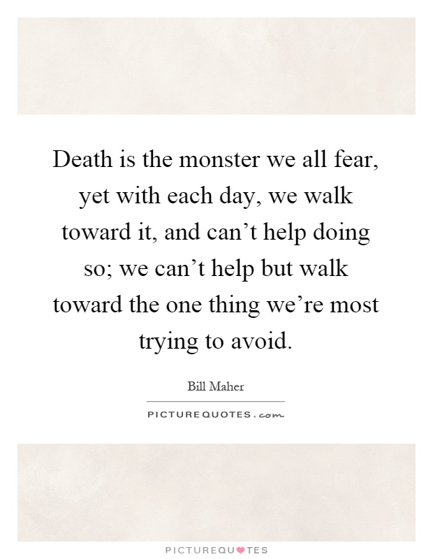 Death is the monster we all fear, yet with each day, we walk toward it, and can't help doing so; we can't help but walk toward the one thing we're most trying to avoid Picture Quote #1