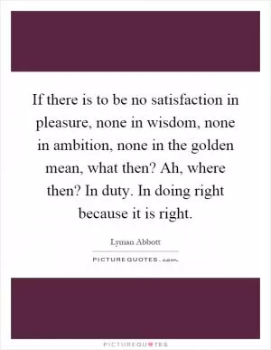 If there is to be no satisfaction in pleasure, none in wisdom, none in ambition, none in the golden mean, what then? Ah, where then? In duty. In doing right because it is right Picture Quote #1