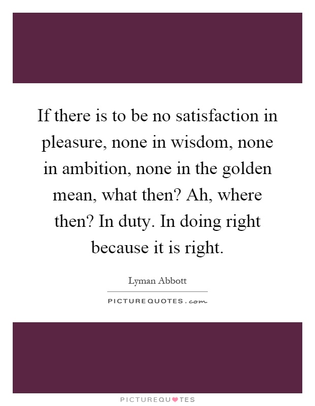 If there is to be no satisfaction in pleasure, none in wisdom, none in ambition, none in the golden mean, what then? Ah, where then? In duty. In doing right because it is right Picture Quote #1