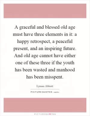 A graceful and blessed old age must have three elements in it: a happy retrospect, a peaceful present, and an inspiring future. And old age cannot have either one of these three if the youth has been wasted and manhood has been misspent Picture Quote #1