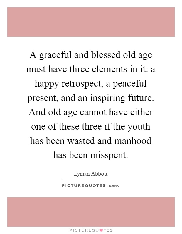 A graceful and blessed old age must have three elements in it: a happy retrospect, a peaceful present, and an inspiring future. And old age cannot have either one of these three if the youth has been wasted and manhood has been misspent Picture Quote #1