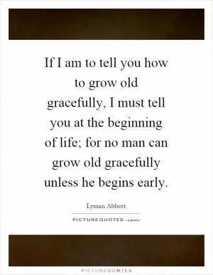 If I am to tell you how to grow old gracefully, I must tell you at the beginning of life; for no man can grow old gracefully unless he begins early Picture Quote #1
