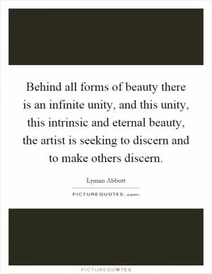 Behind all forms of beauty there is an infinite unity, and this unity, this intrinsic and eternal beauty, the artist is seeking to discern and to make others discern Picture Quote #1