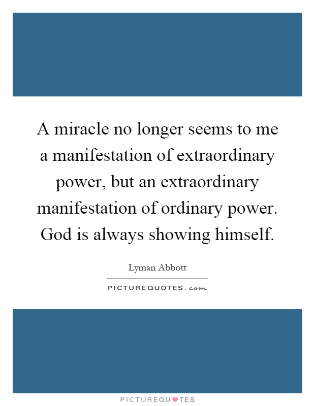 A miracle no longer seems to me a manifestation of extraordinary power, but an extraordinary manifestation of ordinary power. God is always showing himself Picture Quote #1