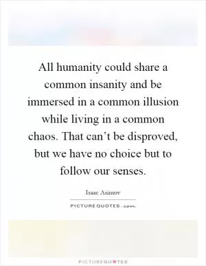 All humanity could share a common insanity and be immersed in a common illusion while living in a common chaos. That can’t be disproved, but we have no choice but to follow our senses Picture Quote #1