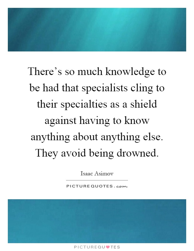 There's so much knowledge to be had that specialists cling to their specialties as a shield against having to know anything about anything else. They avoid being drowned Picture Quote #1