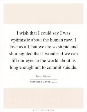 I wish that I could say I was optimistic about the human race. I love us all, but we are so stupid and shortsighted that I wonder if we can lift our eyes to the world about us long enough not to commit suicide Picture Quote #1