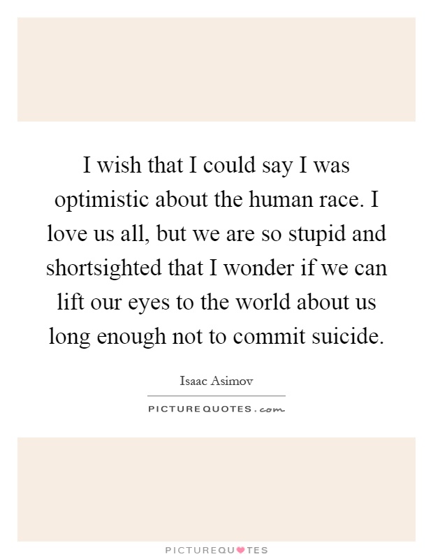 I wish that I could say I was optimistic about the human race. I love us all, but we are so stupid and shortsighted that I wonder if we can lift our eyes to the world about us long enough not to commit suicide Picture Quote #1