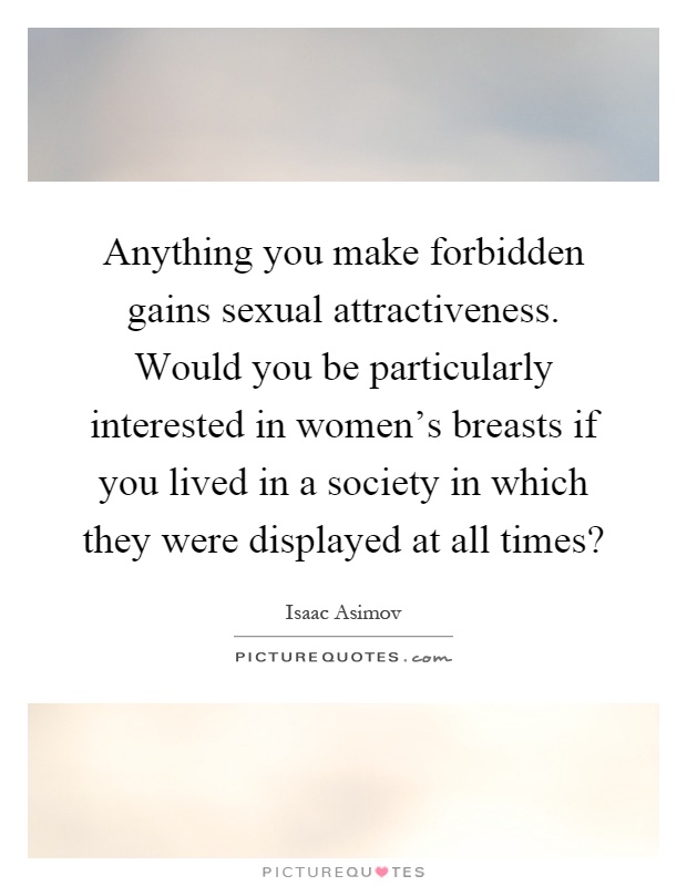 Anything you make forbidden gains sexual attractiveness. Would you be particularly interested in women's breasts if you lived in a society in which they were displayed at all times? Picture Quote #1