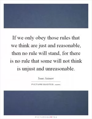 If we only obey those rules that we think are just and reasonable, then no rule will stand, for there is no rule that some will not think is unjust and unreasonable Picture Quote #1