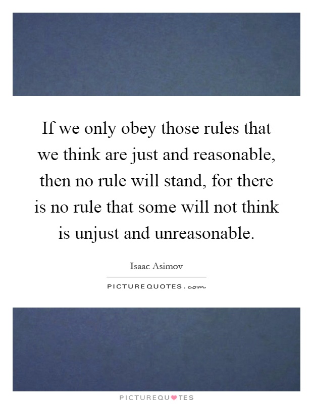 If we only obey those rules that we think are just and reasonable, then no rule will stand, for there is no rule that some will not think is unjust and unreasonable Picture Quote #1