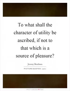 To what shall the character of utility be ascribed, if not to that which is a source of pleasure? Picture Quote #1
