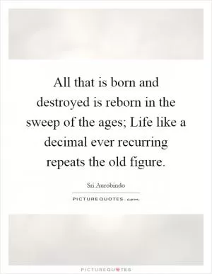 All that is born and destroyed is reborn in the sweep of the ages; Life like a decimal ever recurring repeats the old figure Picture Quote #1