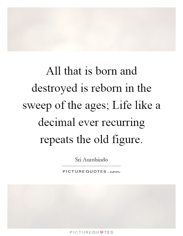 All that is born and destroyed is reborn in the sweep of the ages; Life like a decimal ever recurring repeats the old figure Picture Quote #1