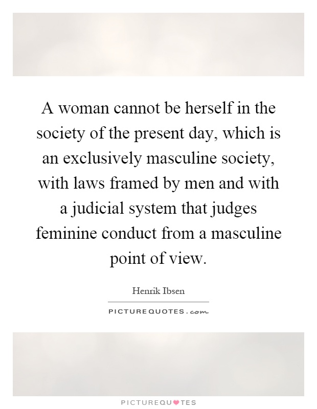 A woman cannot be herself in the society of the present day, which is an exclusively masculine society, with laws framed by men and with a judicial system that judges feminine conduct from a masculine point of view Picture Quote #1
