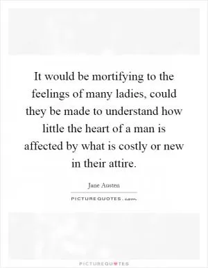 It would be mortifying to the feelings of many ladies, could they be made to understand how little the heart of a man is affected by what is costly or new in their attire Picture Quote #1