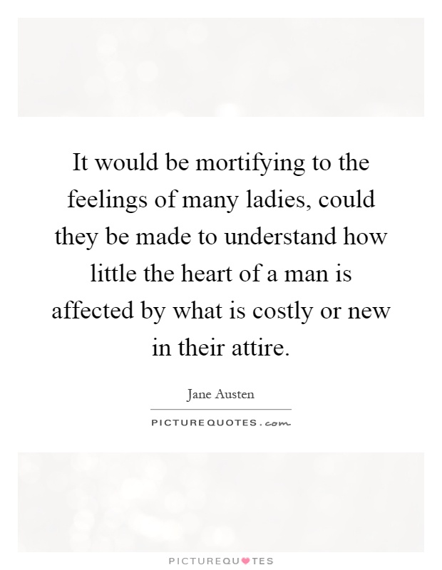 It would be mortifying to the feelings of many ladies, could they be made to understand how little the heart of a man is affected by what is costly or new in their attire Picture Quote #1