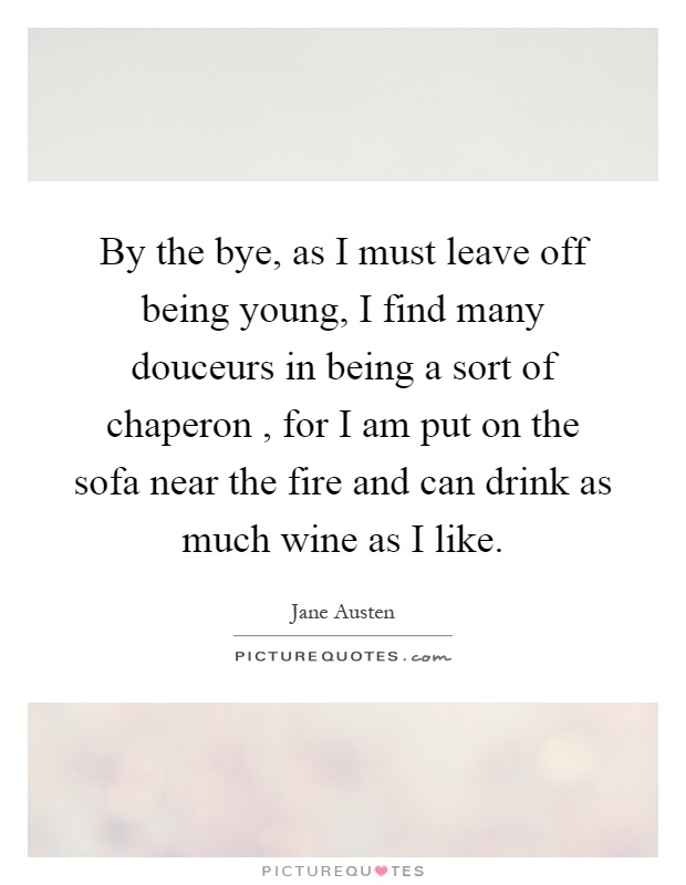 By the bye, as I must leave off being young, I find many douceurs in being a sort of chaperon, for I am put on the sofa near the fire and can drink as much wine as I like Picture Quote #1