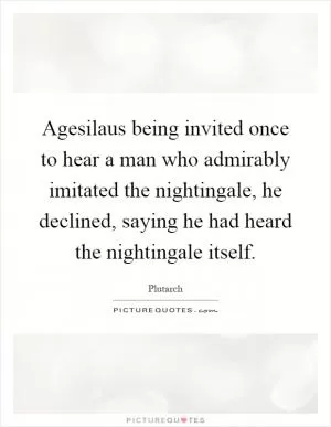 Agesilaus being invited once to hear a man who admirably imitated the nightingale, he declined, saying he had heard the nightingale itself Picture Quote #1