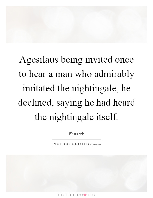 Agesilaus being invited once to hear a man who admirably imitated the nightingale, he declined, saying he had heard the nightingale itself Picture Quote #1