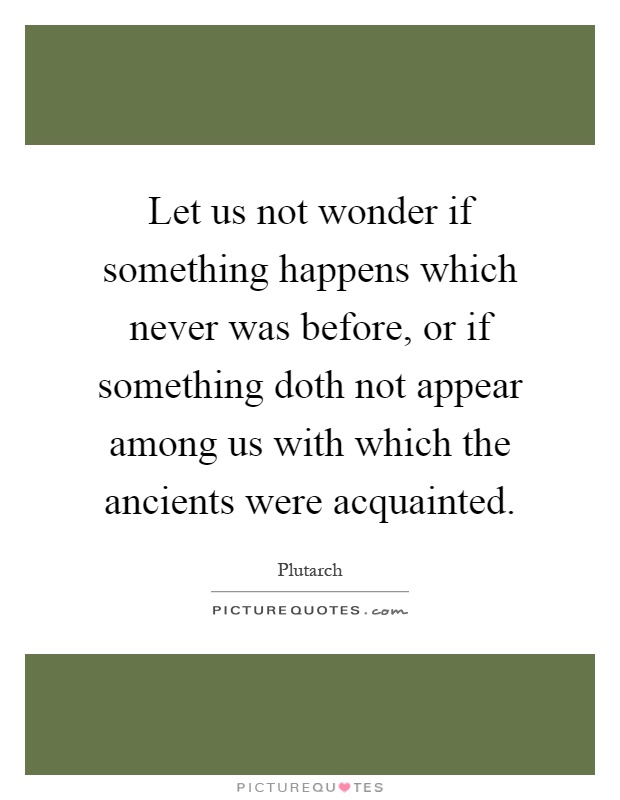 Let us not wonder if something happens which never was before, or if something doth not appear among us with which the ancients were acquainted Picture Quote #1