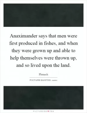 Anaximander says that men were first produced in fishes, and when they were grown up and able to help themselves were thrown up, and so lived upon the land Picture Quote #1