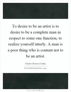 To desire to be an artist is to desire to be a complete man in respect to some one function, to realize yourself utterly. A man is a poor thing who is content not to be an artist Picture Quote #1