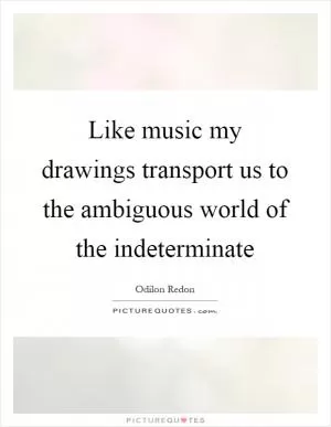 Like music my drawings transport us to the ambiguous world of the indeterminate Picture Quote #1