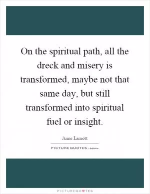On the spiritual path, all the dreck and misery is transformed, maybe not that same day, but still transformed into spiritual fuel or insight Picture Quote #1